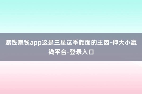 赌钱赚钱app这是三星这季颜面的主因-押大小赢钱平台-登录入口