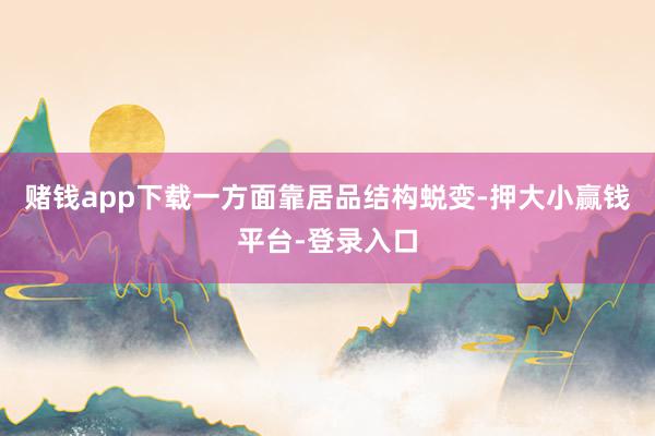 赌钱app下载一方面靠居品结构蜕变-押大小赢钱平台-登录入口