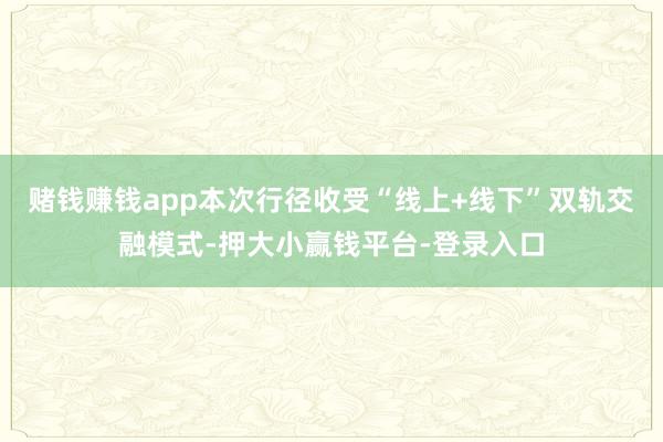 赌钱赚钱app本次行径收受“线上+线下”双轨交融模式-押大小赢钱平台-登录入口