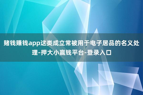 赌钱赚钱app这类成立常被用于电子居品的名义处理-押大小赢钱平台-登录入口