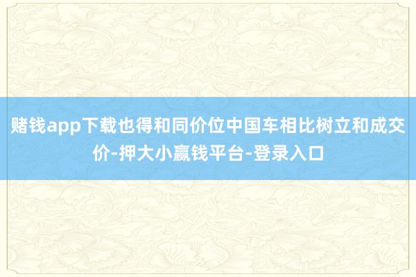赌钱app下载也得和同价位中国车相比树立和成交价-押大小赢钱平台-登录入口