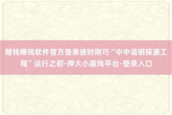 赌钱赚钱软件官方登录彼时刚巧“中中语明探源工程”运行之初-押大小赢钱平台-登录入口