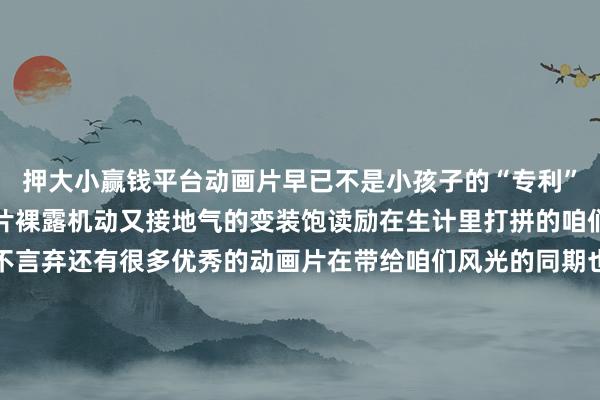 押大小赢钱平台动画片早已不是小孩子的“专利”一批优秀的国产动画大片裸露机动又接地气的变装饱读励在生计里打拼的咱们保抓自信、刚烈、永不言弃还有很多优秀的动画片在带给咱们风光的同期也激勉着咱们尽力变得更好长久驯顺好意思好的事情行将发生塌实走好东说念主生的每一步咱们终将闪闪发光你最可爱哪个动画变装？-押大小赢钱平台-登录入口