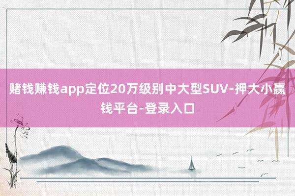 赌钱赚钱app定位20万级别中大型SUV-押大小赢钱平台-登录入口