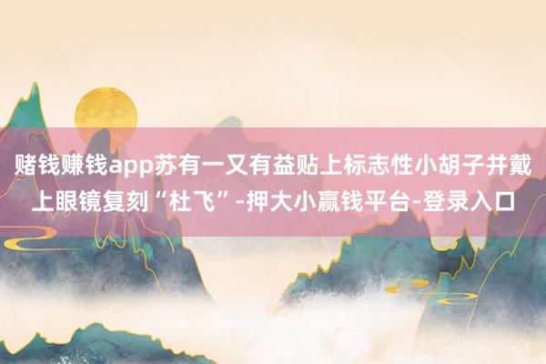 赌钱赚钱app苏有一又有益贴上标志性小胡子并戴上眼镜复刻“杜飞”-押大小赢钱平台-登录入口