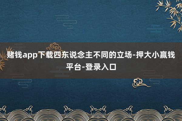 赌钱app下载四东说念主不同的立场-押大小赢钱平台-登录入口