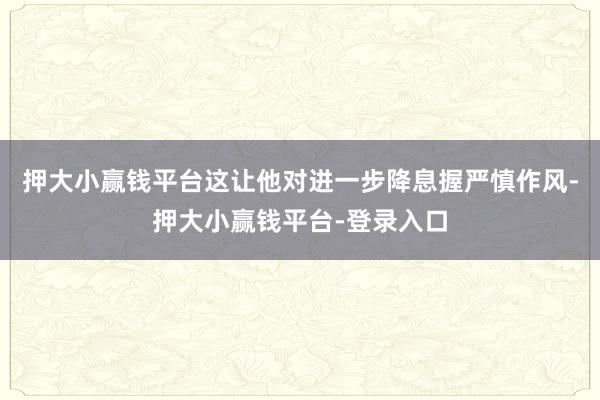 押大小赢钱平台这让他对进一步降息握严慎作风-押大小赢钱平台-登录入口
