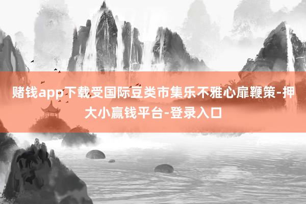 赌钱app下载受国际豆类市集乐不雅心扉鞭策-押大小赢钱平台-登录入口