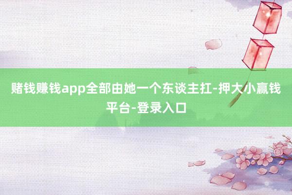 赌钱赚钱app全部由她一个东谈主扛-押大小赢钱平台-登录入口