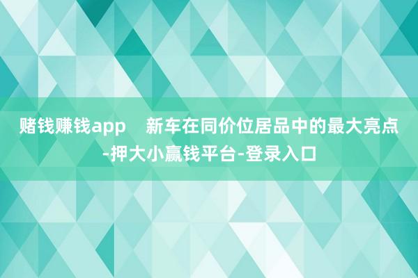 赌钱赚钱app    新车在同价位居品中的最大亮点-押大小赢钱平台-登录入口