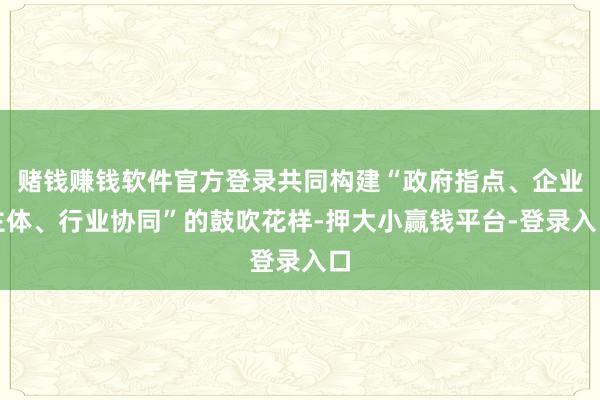 赌钱赚钱软件官方登录共同构建“政府指点、企业主体、行业协同”的鼓吹花样-押大小赢钱平台-登录入口