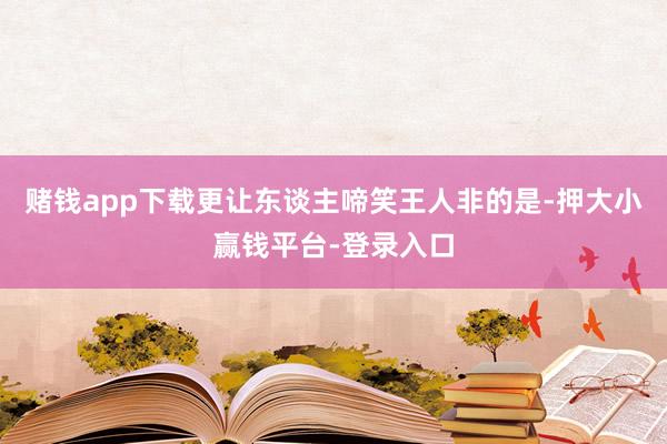 赌钱app下载更让东谈主啼笑王人非的是-押大小赢钱平台-登录入口
