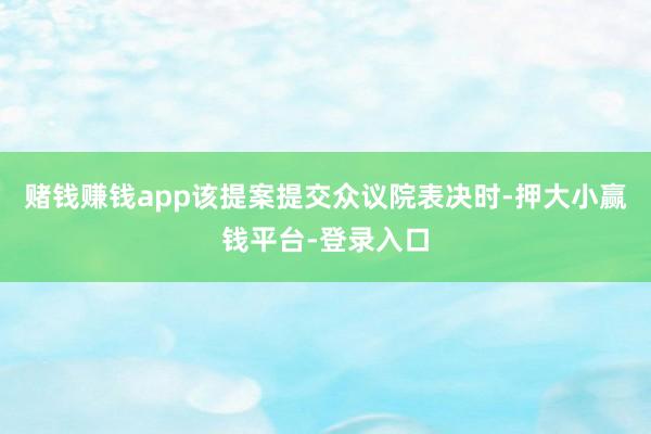 赌钱赚钱app该提案提交众议院表决时-押大小赢钱平台-登录入口