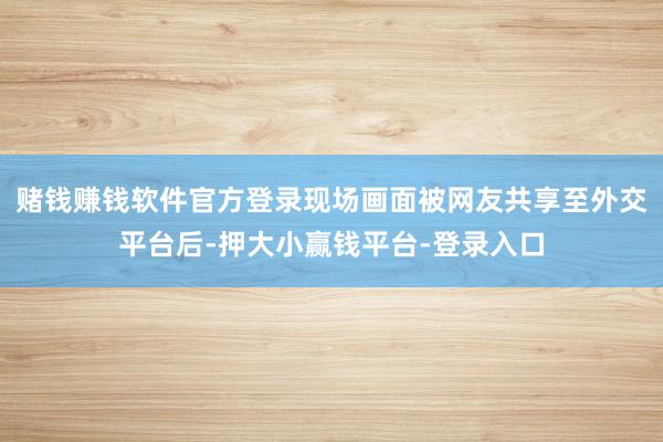 赌钱赚钱软件官方登录现场画面被网友共享至外交平台后-押大小赢钱平台-登录入口