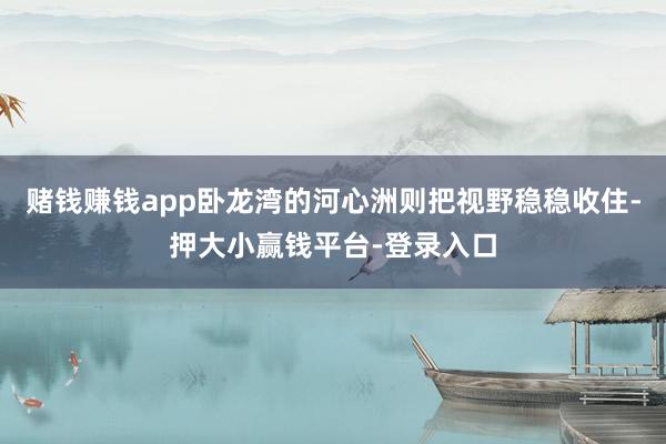 赌钱赚钱app卧龙湾的河心洲则把视野稳稳收住-押大小赢钱平台-登录入口