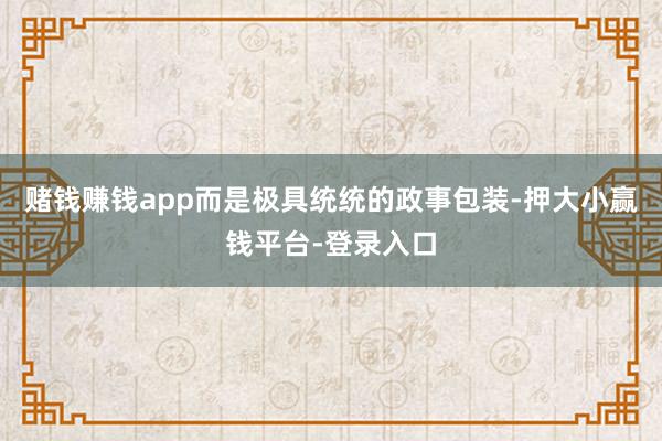 赌钱赚钱app而是极具统统的政事包装-押大小赢钱平台-登录入口
