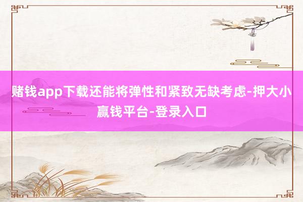 赌钱app下载还能将弹性和紧致无缺考虑-押大小赢钱平台-登录入口