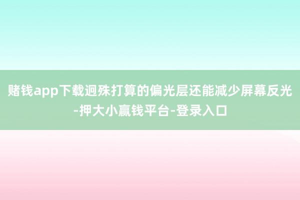 赌钱app下载迥殊打算的偏光层还能减少屏幕反光-押大小赢钱平台-登录入口
