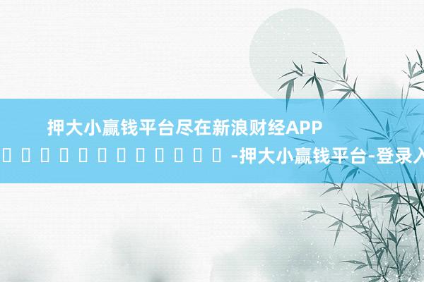 押大小赢钱平台尽在新浪财经APP -押大小赢钱平台-登录入口