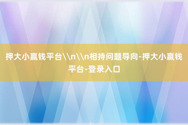 押大小赢钱平台\n\n相持问题导向-押大小赢钱平台-登录入口