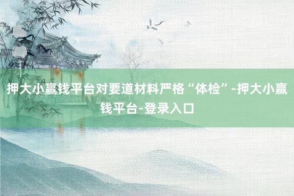 押大小赢钱平台对要道材料严格“体检”-押大小赢钱平台-登录入口