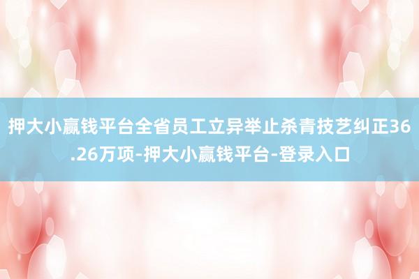 押大小赢钱平台全省员工立异举止杀青技艺纠正36.26万项-押大小赢钱平台-登录入口