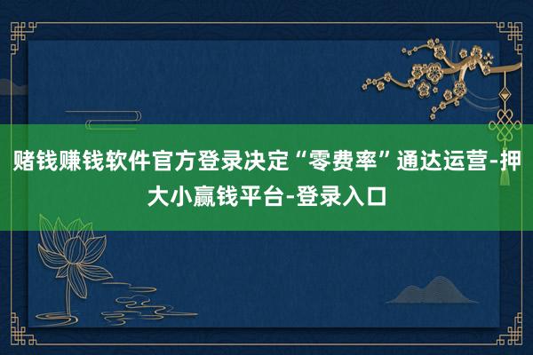 赌钱赚钱软件官方登录决定“零费率”通达运营-押大小赢钱平台-登录入口