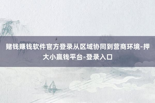 赌钱赚钱软件官方登录从区域协同到营商环境-押大小赢钱平台-登录入口