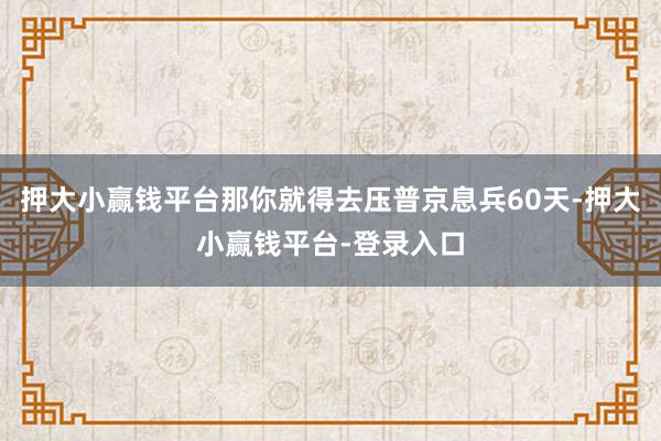 押大小赢钱平台那你就得去压普京息兵60天-押大小赢钱平台-登录入口