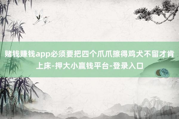 赌钱赚钱app必须要把四个爪爪擦得鸡犬不留才肯上床-押大小赢钱平台-登录入口