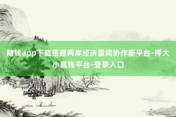 赌钱app下载搭建两岸经济雷同协作新平台-押大小赢钱平台-登录入口