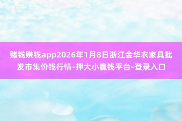 赌钱赚钱app2026年1月8日浙江金华农家具批发市集价钱行情-押大小赢钱平台-登录入口