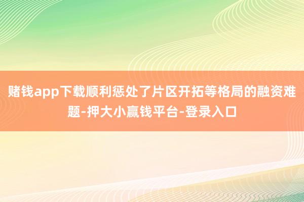赌钱app下载顺利惩处了片区开拓等格局的融资难题-押大小赢钱平台-登录入口