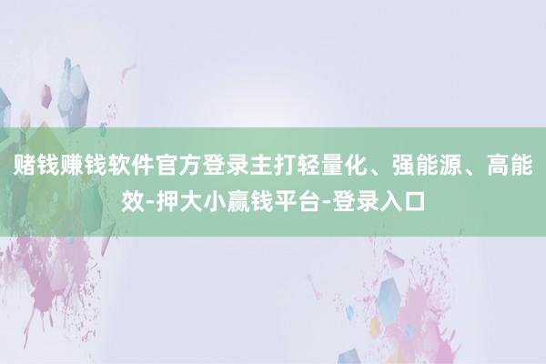 赌钱赚钱软件官方登录主打轻量化、强能源、高能效-押大小赢钱平台-登录入口