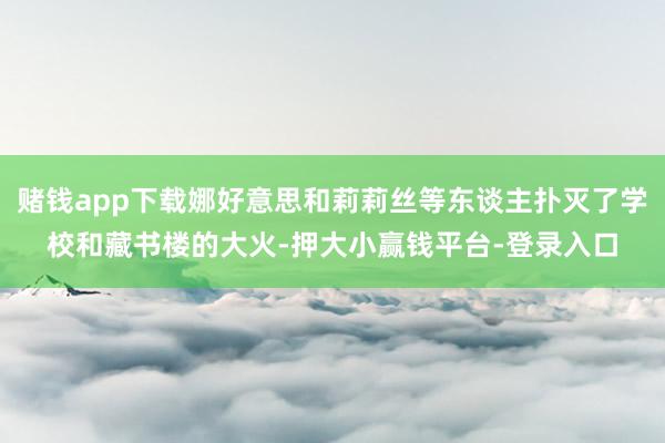 赌钱app下载娜好意思和莉莉丝等东谈主扑灭了学校和藏书楼的大火-押大小赢钱平台-登录入口