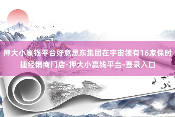 押大小赢钱平台好意思东集团在宇宙领有16家保时捷经销商门店-押大小赢钱平台-登录入口