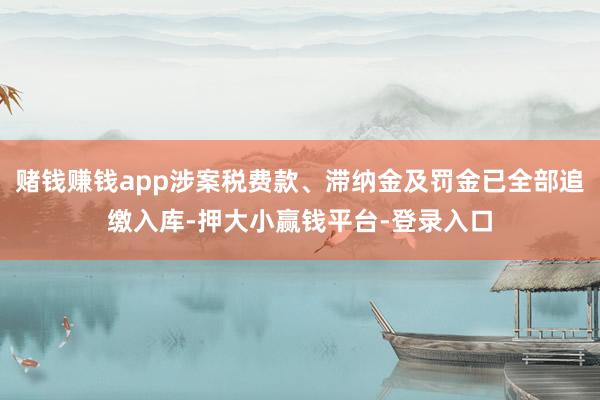 赌钱赚钱app涉案税费款、滞纳金及罚金已全部追缴入库-押大小赢钱平台-登录入口