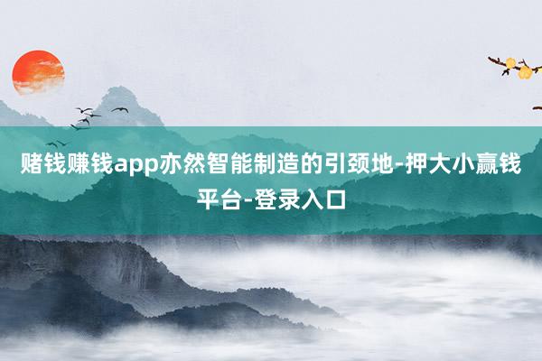 赌钱赚钱app亦然智能制造的引颈地-押大小赢钱平台-登录入口