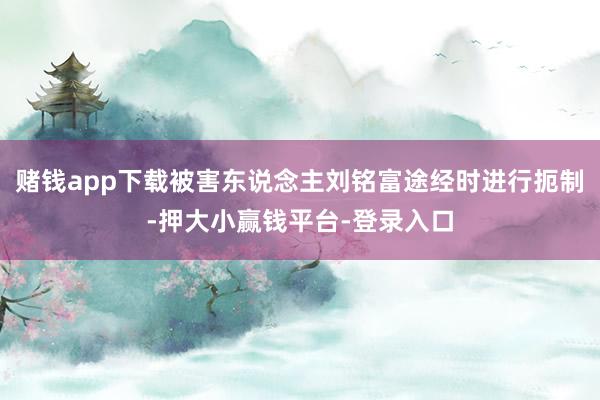 赌钱app下载被害东说念主刘铭富途经时进行扼制-押大小赢钱平台-登录入口