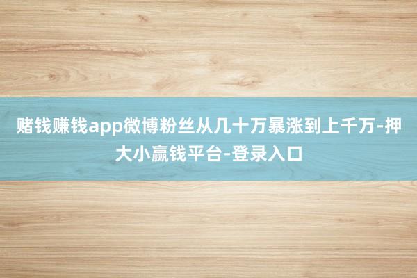 赌钱赚钱app微博粉丝从几十万暴涨到上千万-押大小赢钱平台-登录入口
