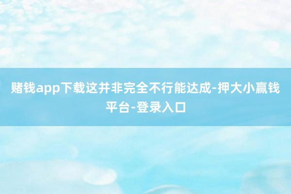 赌钱app下载这并非完全不行能达成-押大小赢钱平台-登录入口