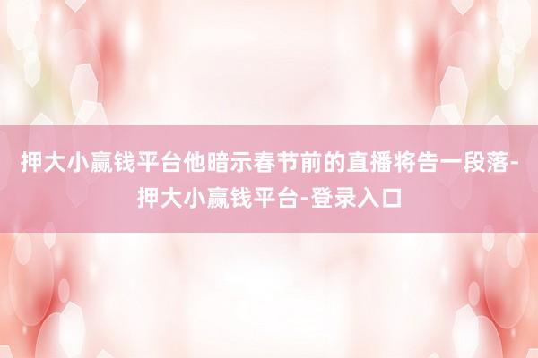 押大小赢钱平台他暗示春节前的直播将告一段落-押大小赢钱平台-登录入口