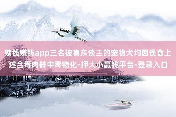 赌钱赚钱app三名被害东谈主的宠物犬均因误食上述含毒肉碎中毒物化-押大小赢钱平台-登录入口