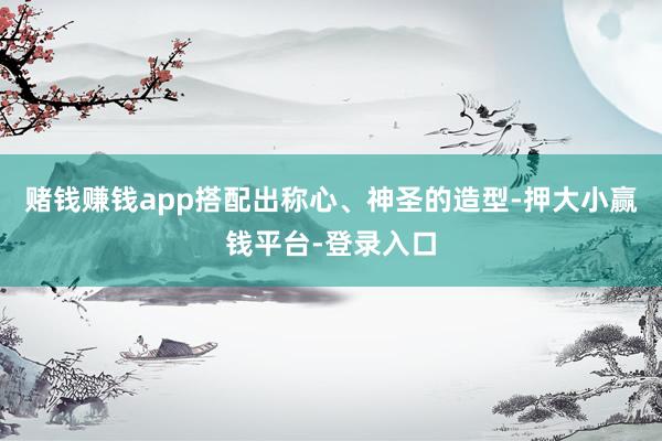 赌钱赚钱app搭配出称心、神圣的造型-押大小赢钱平台-登录入口