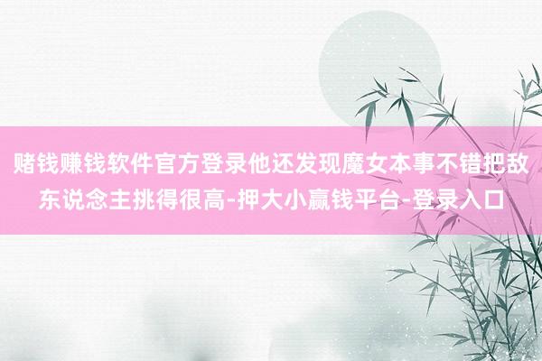 赌钱赚钱软件官方登录他还发现魔女本事不错把敌东说念主挑得很高-押大小赢钱平台-登录入口