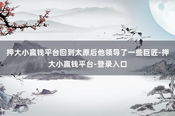 押大小赢钱平台回到太原后他领导了一些巨匠-押大小赢钱平台-登录入口