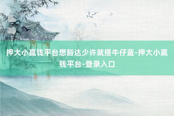 押大小赢钱平台想豁达少许就搭牛仔蓝-押大小赢钱平台-登录入口