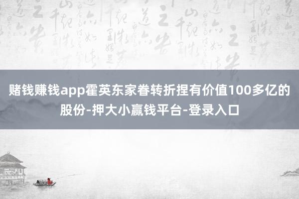 赌钱赚钱app霍英东家眷转折捏有价值100多亿的股份-押大小赢钱平台-登录入口