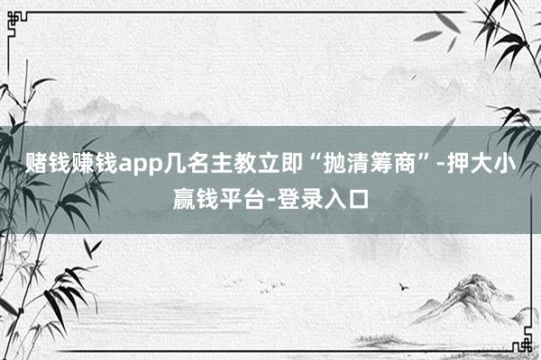 赌钱赚钱app几名主教立即“抛清筹商”-押大小赢钱平台-登录入口