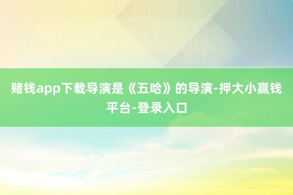 赌钱app下载导演是《五哈》的导演-押大小赢钱平台-登录入口